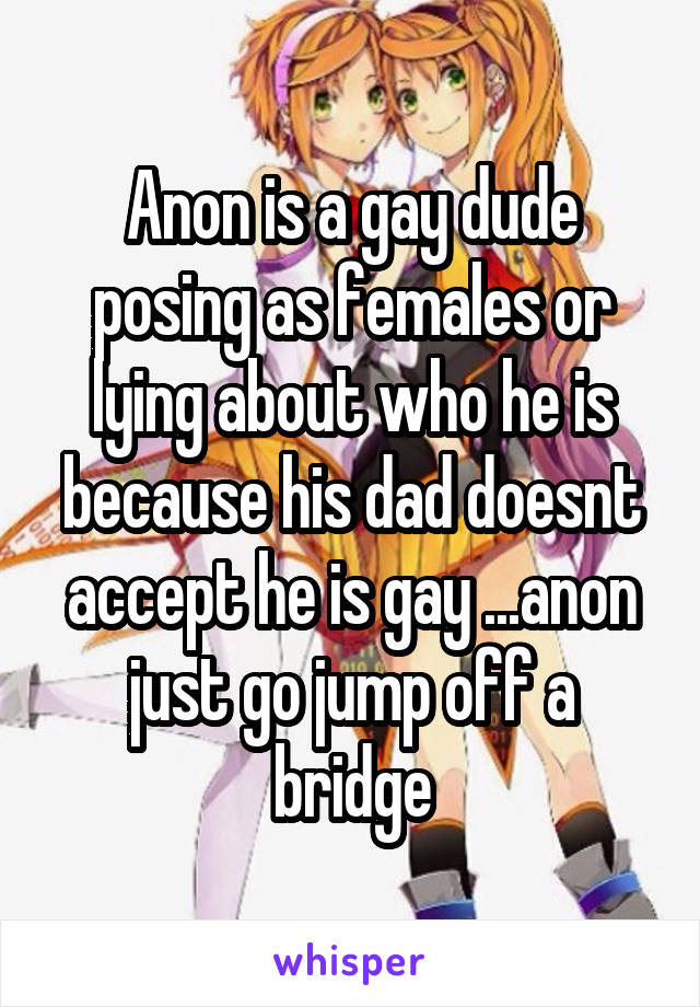 Anon is a gay dude posing as females or lying about who he is because his dad doesnt accept he is gay ...anon just go jump off a bridge