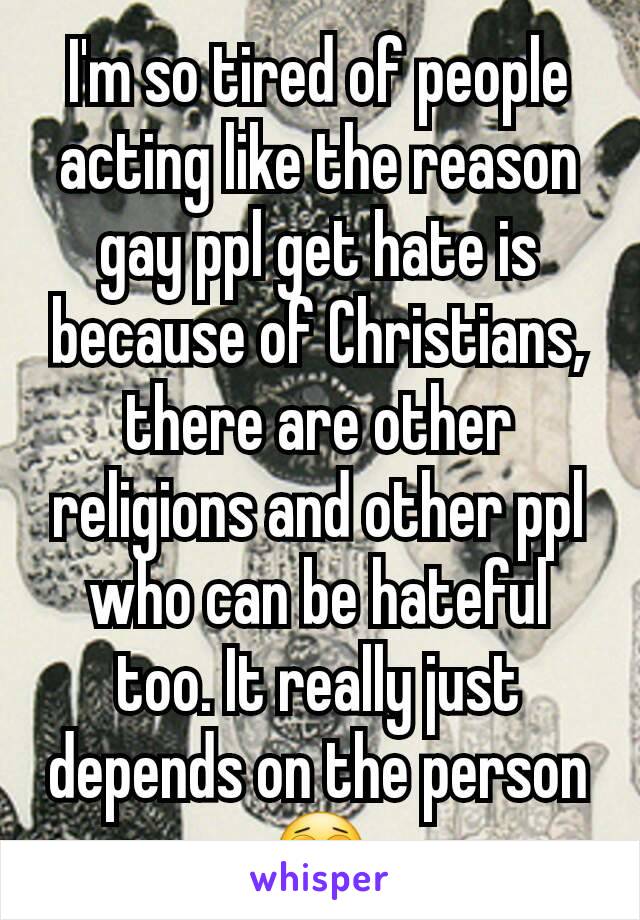 I'm so tired of people acting like the reason gay ppl get hate is because of Christians, there are other religions and other ppl who can be hateful too. It really just depends on the person 😩