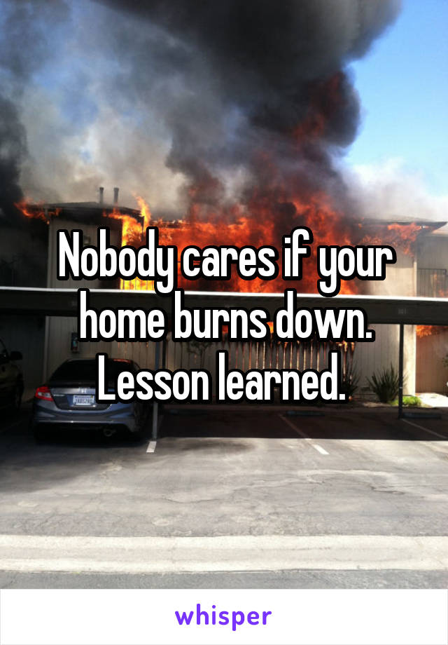 Nobody cares if your home burns down. Lesson learned. 