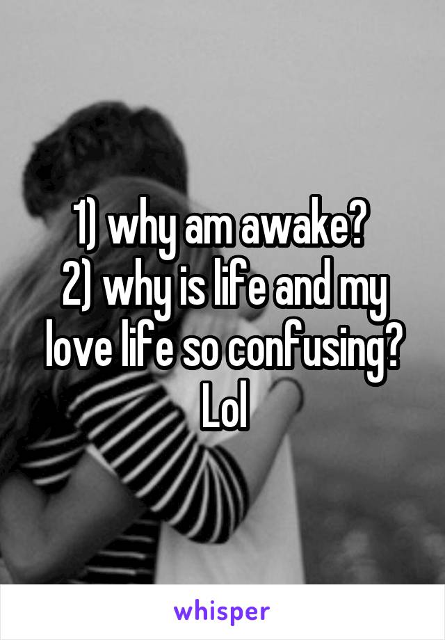 1) why am awake? 
2) why is life and my love life so confusing?
Lol
