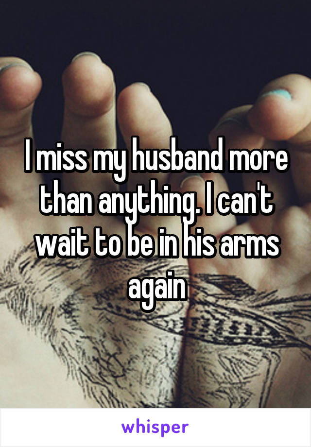 I miss my husband more than anything. I can't wait to be in his arms again