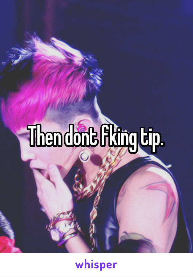 Then dont fking tip. 