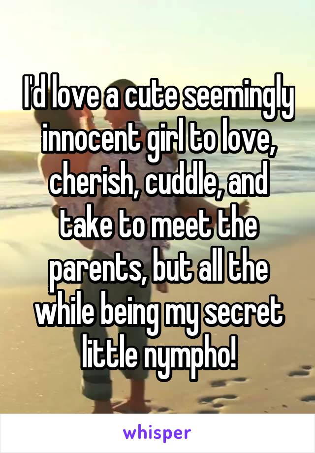 I'd love a cute seemingly innocent girl to love, cherish, cuddle, and take to meet the parents, but all the while being my secret little nympho!