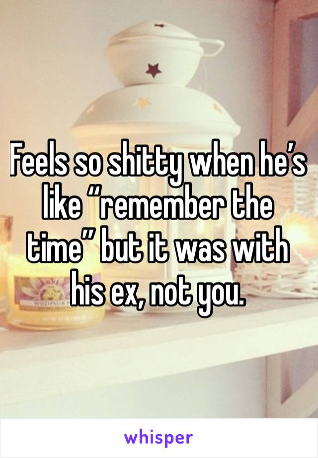 Feels so shitty when he’s like “remember the time” but it was with his ex, not you. 