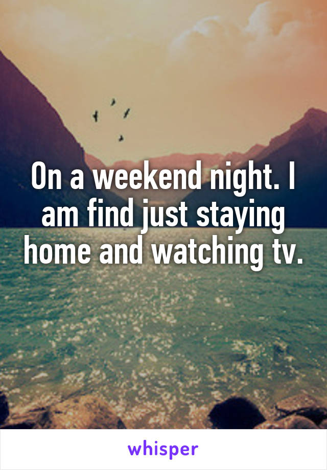 On a weekend night. I am find just staying home and watching tv. 