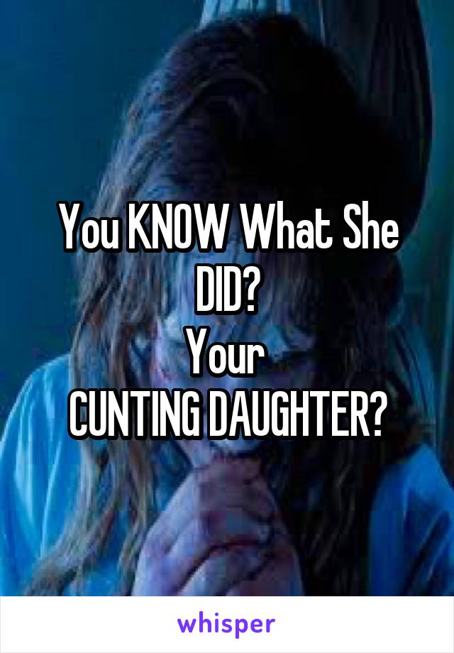 You KNOW What She DID?
Your 
CUNTING DAUGHTER?