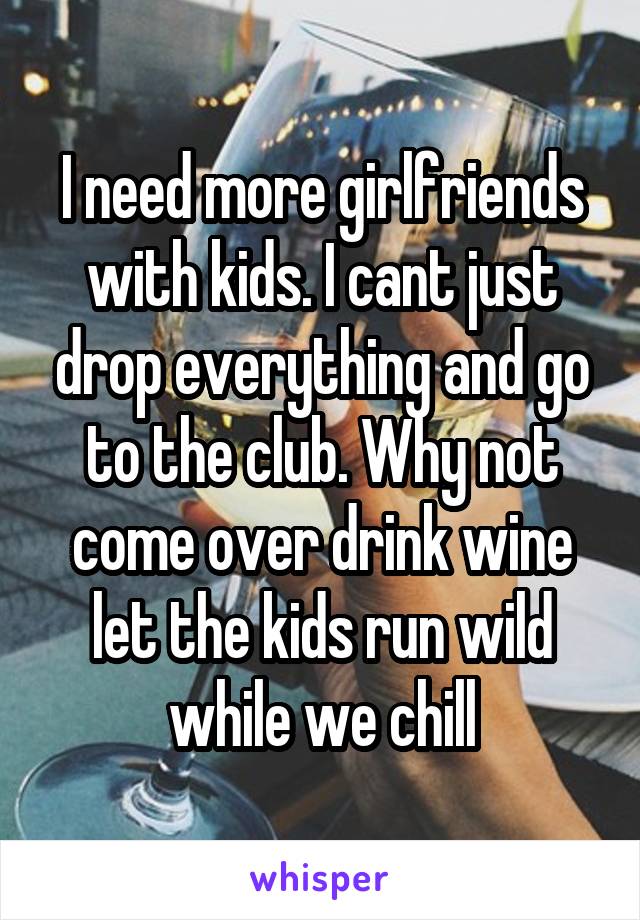 I need more girlfriends with kids. I cant just drop everything and go to the club. Why not come over drink wine let the kids run wild while we chill