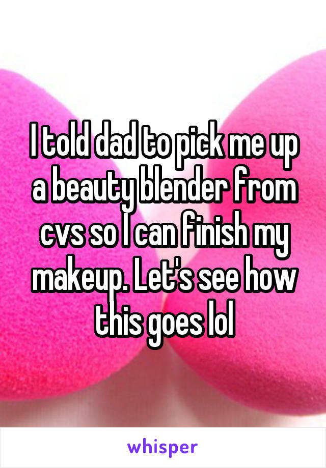 I told dad to pick me up a beauty blender from cvs so I can finish my makeup. Let's see how this goes lol