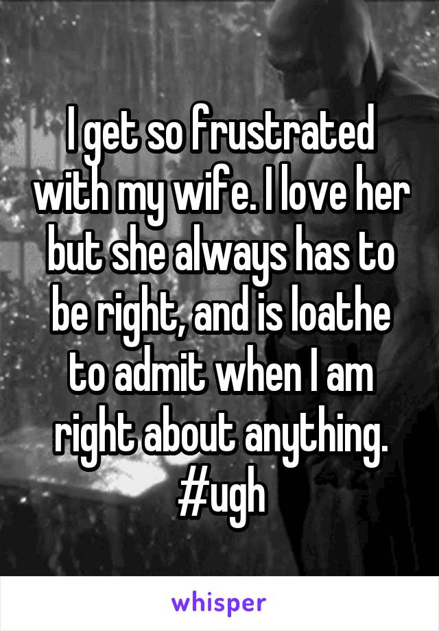 I get so frustrated with my wife. I love her but she always has to be right, and is loathe to admit when I am right about anything. #ugh