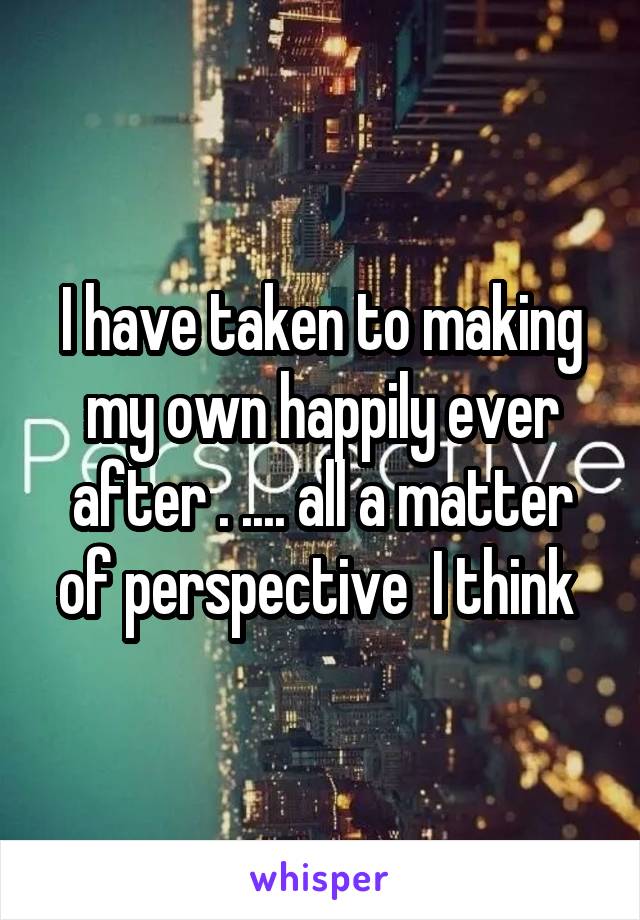 I have taken to making my own happily ever after . .... all a matter of perspective  I think 