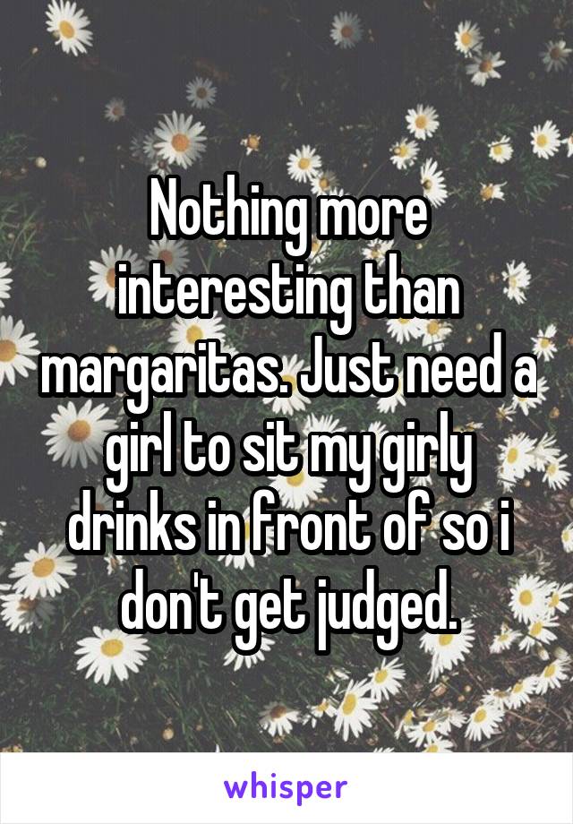 Nothing more interesting than margaritas. Just need a girl to sit my girly drinks in front of so i don't get judged.