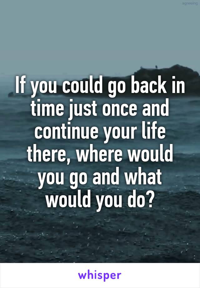 If you could go back in time just once and continue your life there, where would you go and what would you do?
