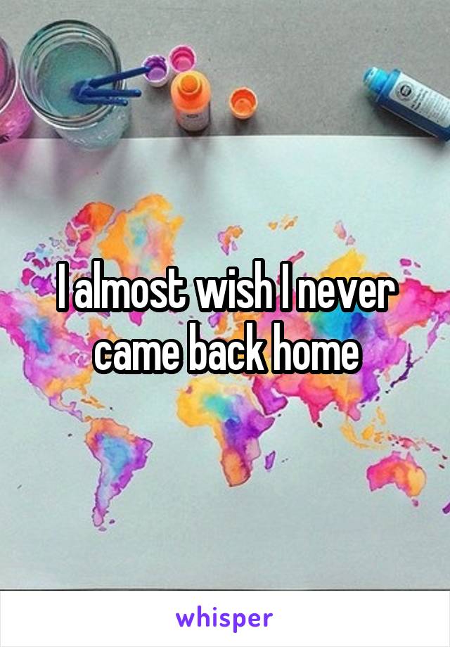 I almost wish I never came back home