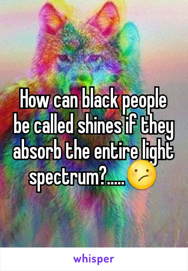 How can black people be called shines if they absorb the entire light spectrum?.....😕