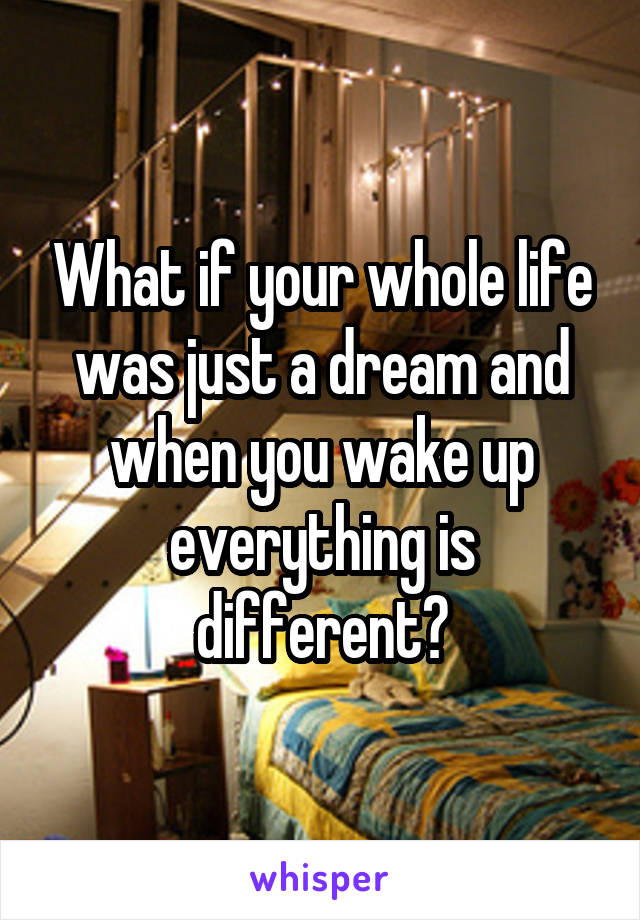 What if your whole life was just a dream and when you wake up everything is different?