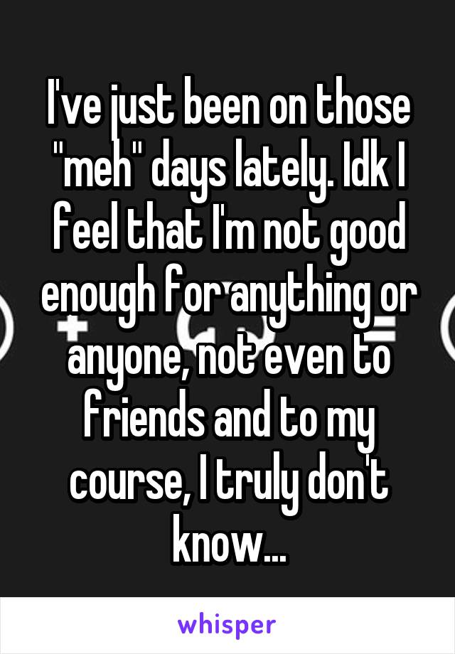 I've just been on those "meh" days lately. Idk I feel that I'm not good enough for anything or anyone, not even to friends and to my course, I truly don't know...