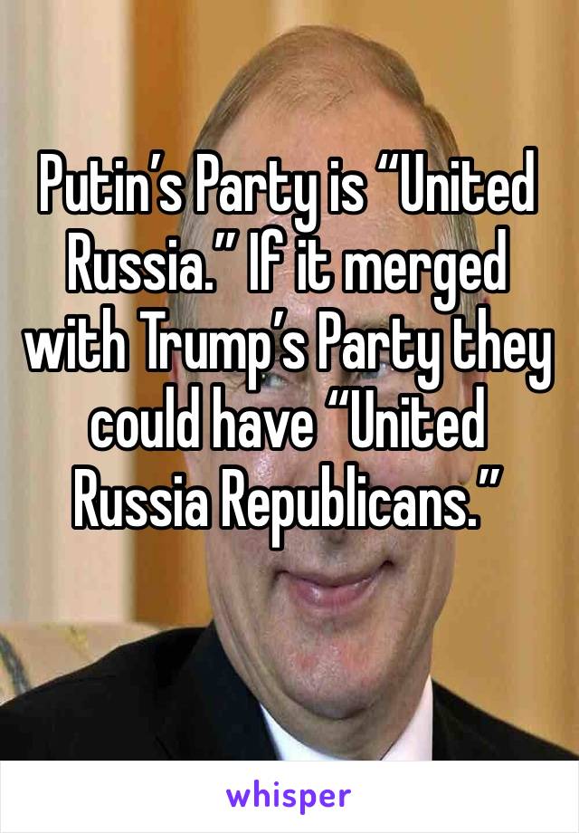 Putin’s Party is “United Russia.” If it merged with Trump’s Party they could have “United Russia Republicans.”