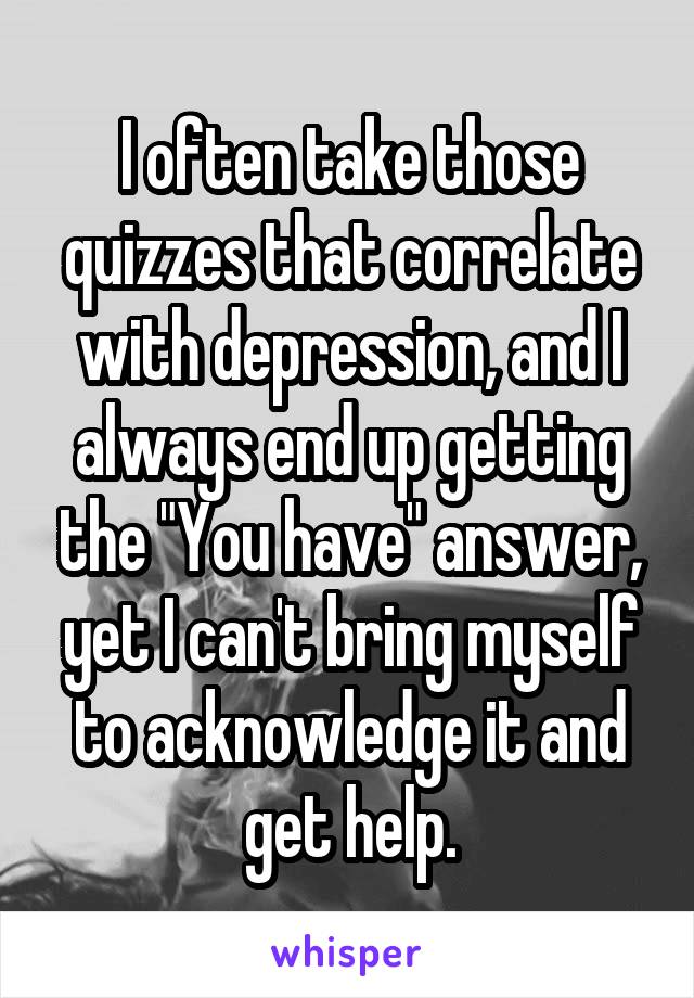 I often take those quizzes that correlate with depression, and I always end up getting the "You have" answer, yet I can't bring myself to acknowledge it and get help.
