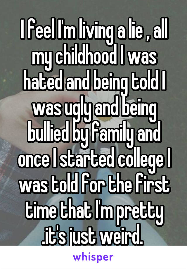 I feel I'm living a lie , all my childhood I was hated and being told I was ugly and being bullied by family and once I started college I was told for the first time that I'm pretty .it's just weird. 