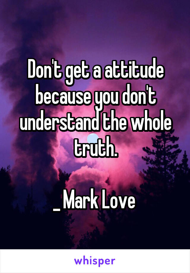 Don't get a attitude because you don't understand the whole truth.

_ Mark Love 