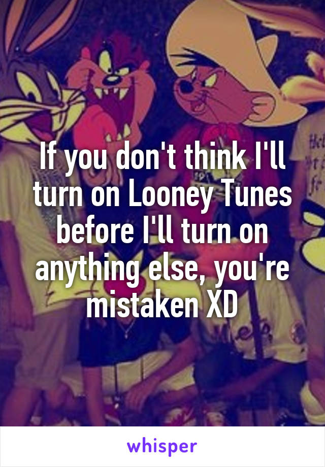 If you don't think I'll turn on Looney Tunes before I'll turn on anything else, you're mistaken XD