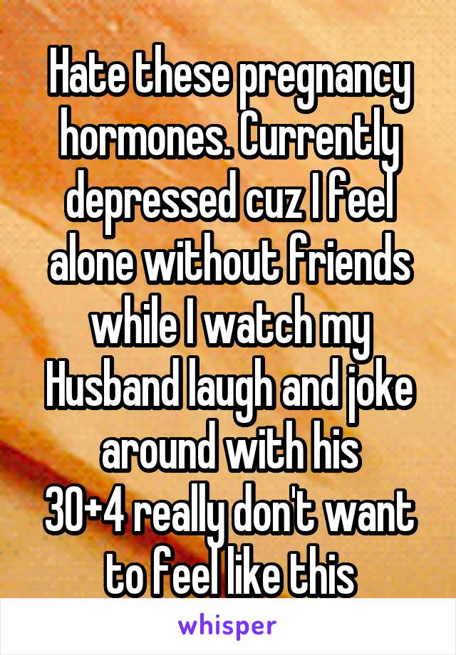 Hate these pregnancy hormones. Currently depressed cuz I feel alone without friends while I watch my Husband laugh and joke around with his
30+4 really don't want to feel like this