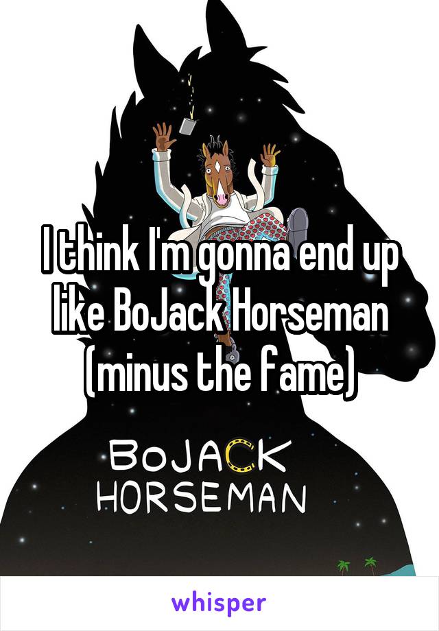 I think I'm gonna end up like BoJack Horseman (minus the fame)