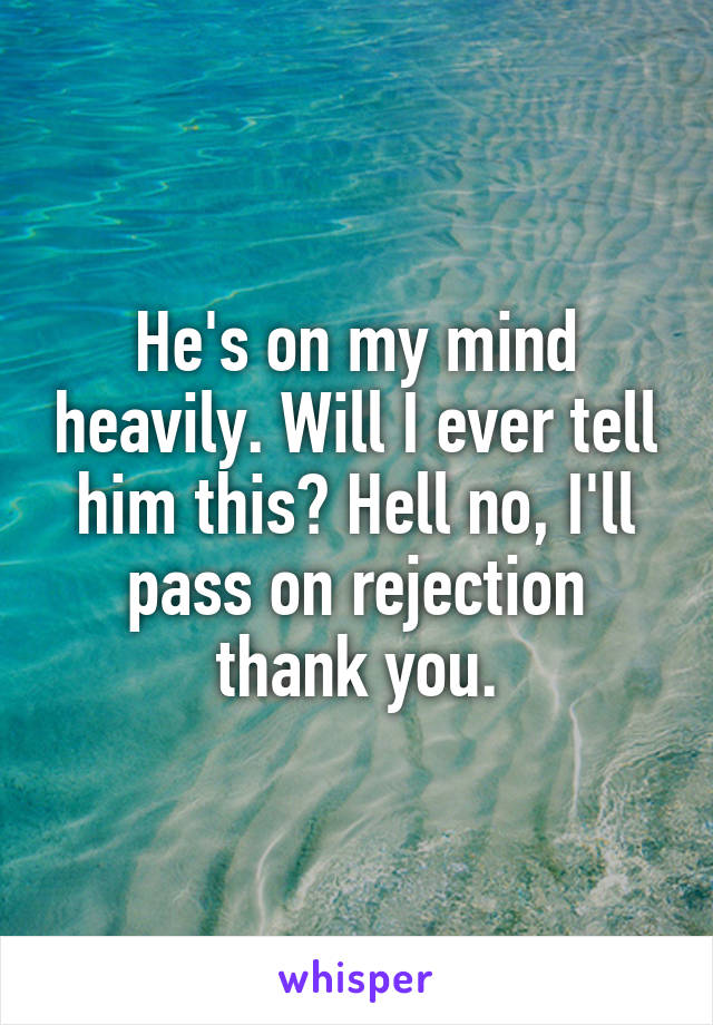 He's on my mind heavily. Will I ever tell him this? Hell no, I'll pass on rejection thank you.