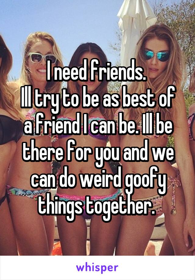 I need friends. 
Ill try to be as best of a friend I can be. Ill be there for you and we can do weird goofy things together. 