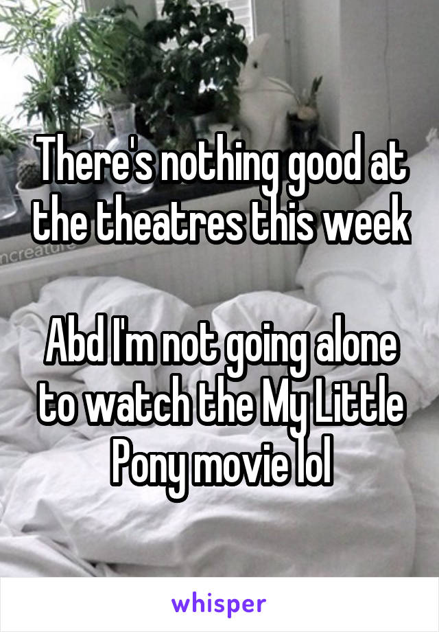 There's nothing good at the theatres this week 
Abd I'm not going alone to watch the My Little Pony movie lol