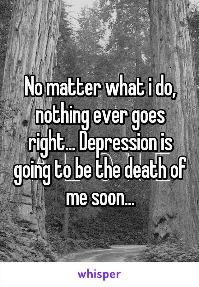 No matter what i do, nothing ever goes right... Depression is going to be the death of me soon...