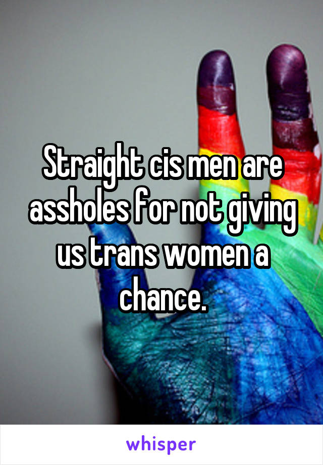 Straight cis men are assholes for not giving us trans women a chance.