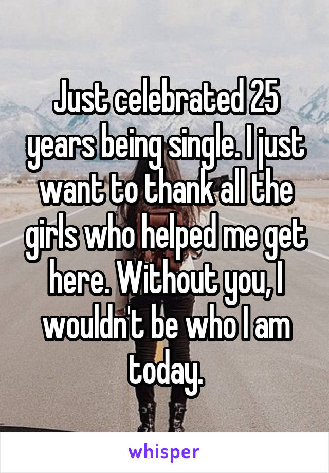 Just celebrated 25 years being single. I just want to thank all the girls who helped me get here. Without you, I wouldn't be who I am today.