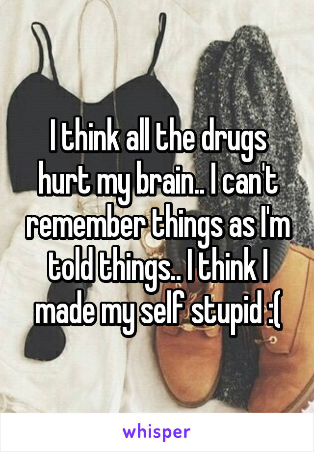 I think all the drugs hurt my brain.. I can't remember things as I'm told things.. I think I made my self stupid :(