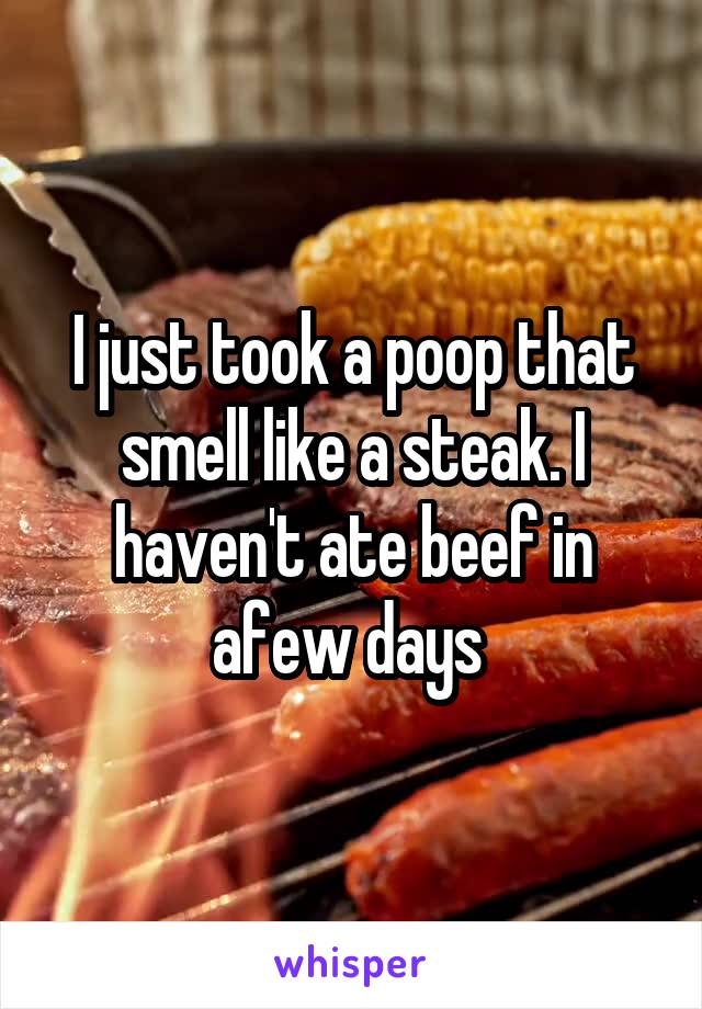 I just took a poop that smell like a steak. I haven't ate beef in afew days 
