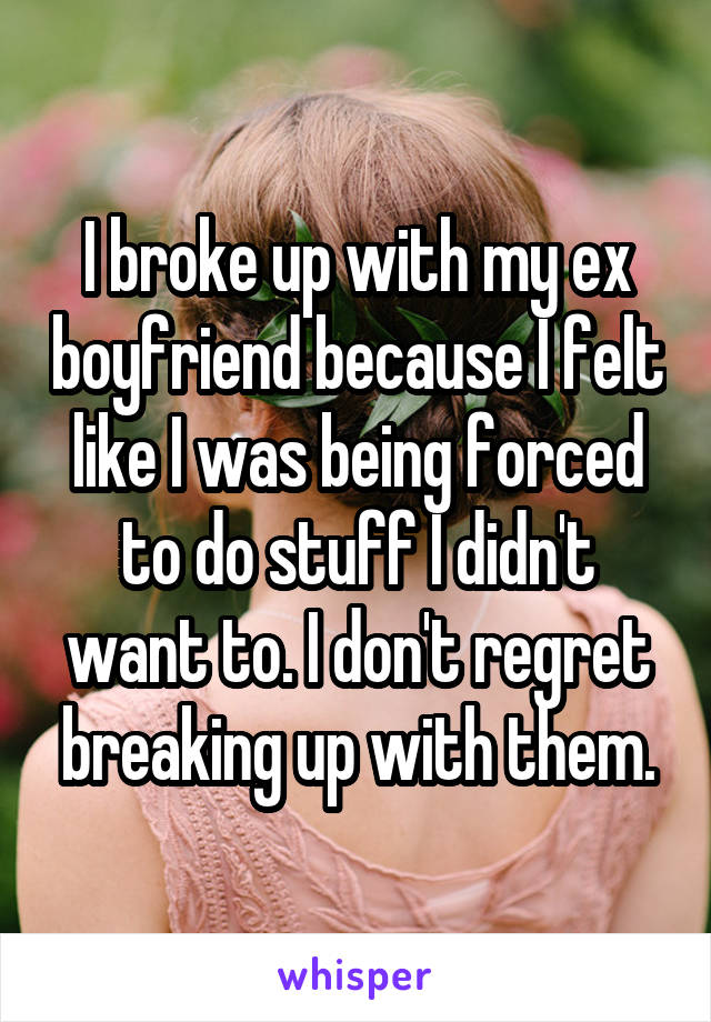 I broke up with my ex boyfriend because I felt like I was being forced to do stuff I didn't want to. I don't regret breaking up with them.