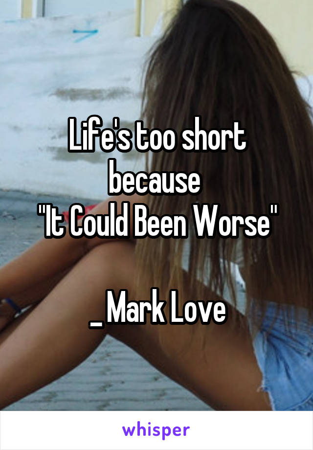 Life's too short because 
"It Could Been Worse"

_ Mark Love