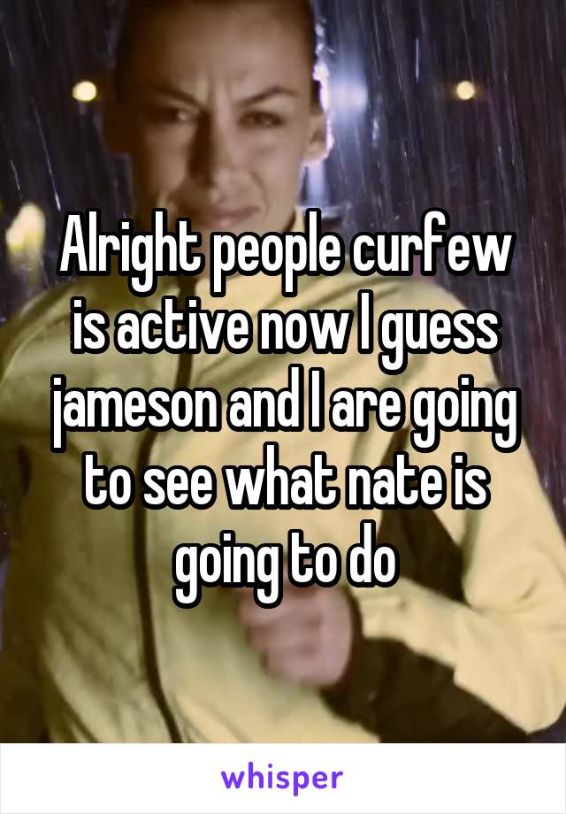 Alright people curfew is active now I guess jameson and I are going to see what nate is going to do