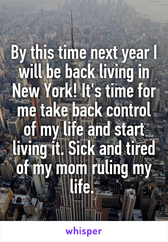 By this time next year I will be back living in New York! It's time for me take back control of my life and start living it. Sick and tired of my mom ruling my life. 