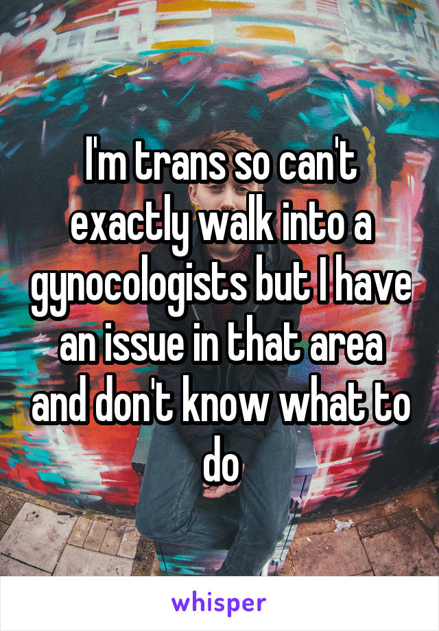 I'm trans so can't exactly walk into a gynocologists but I have an issue in that area and don't know what to do