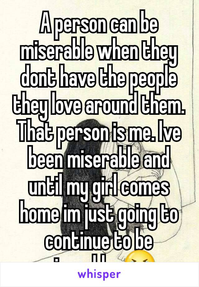 A person can be miserable when they dont have the people they love around them. That person is me. Ive been miserable and until my girl comes home im just going to continue to be miserable. 😭
