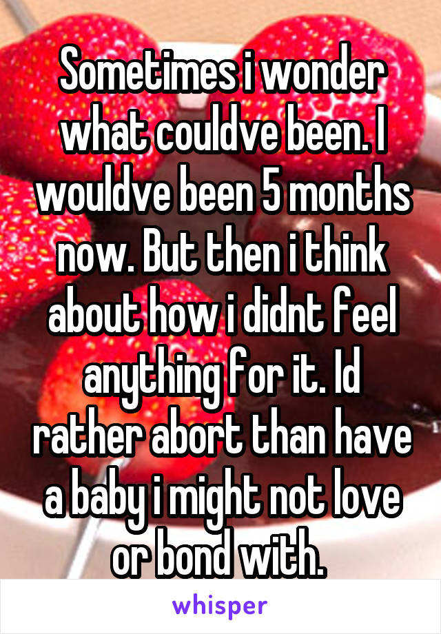 Sometimes i wonder what couldve been. I wouldve been 5 months now. But then i think about how i didnt feel anything for it. Id rather abort than have a baby i might not love or bond with. 