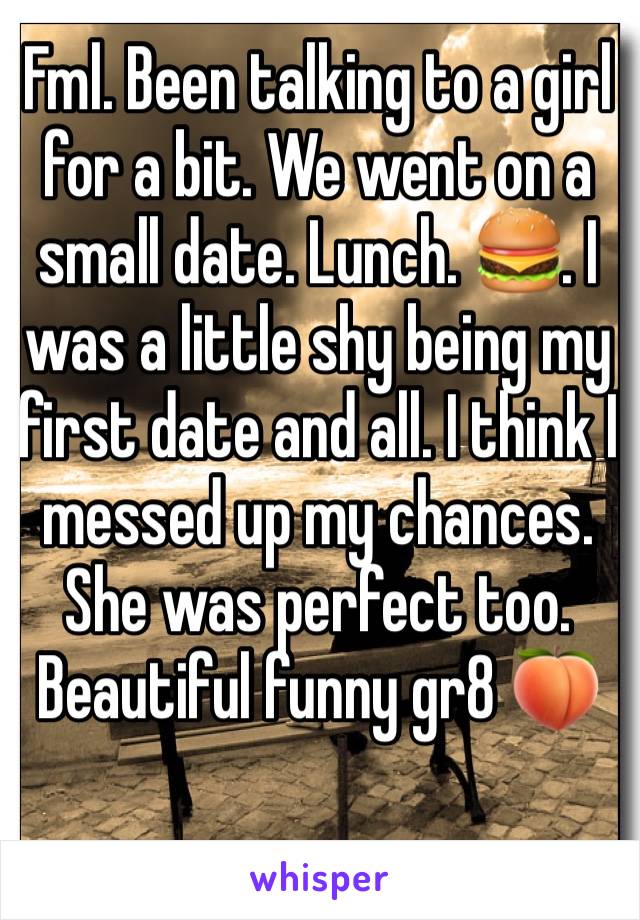 Fml. Been talking to a girl for a bit. We went on a small date. Lunch. 🍔. I was a little shy being my first date and all. I think I messed up my chances. She was perfect too. Beautiful funny gr8 🍑