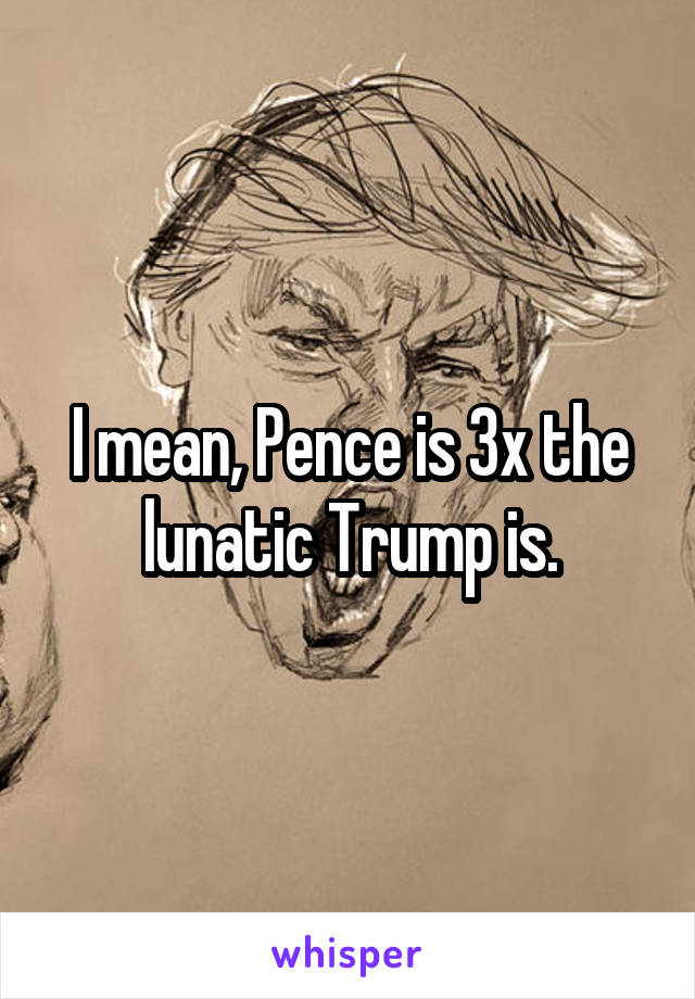 I mean, Pence is 3x the lunatic Trump is.