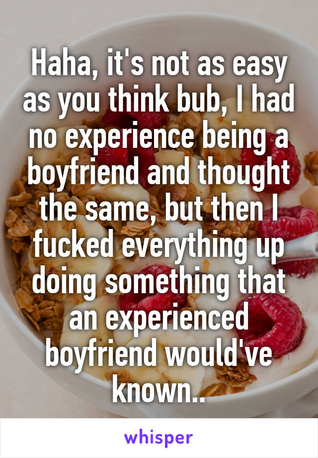 Haha, it's not as easy as you think bub, I had no experience being a boyfriend and thought the same, but then I fucked everything up doing something that an experienced boyfriend would've known..
