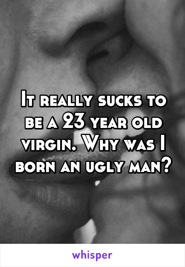 It really sucks to be a 23 year old virgin. Why was I born an ugly man?