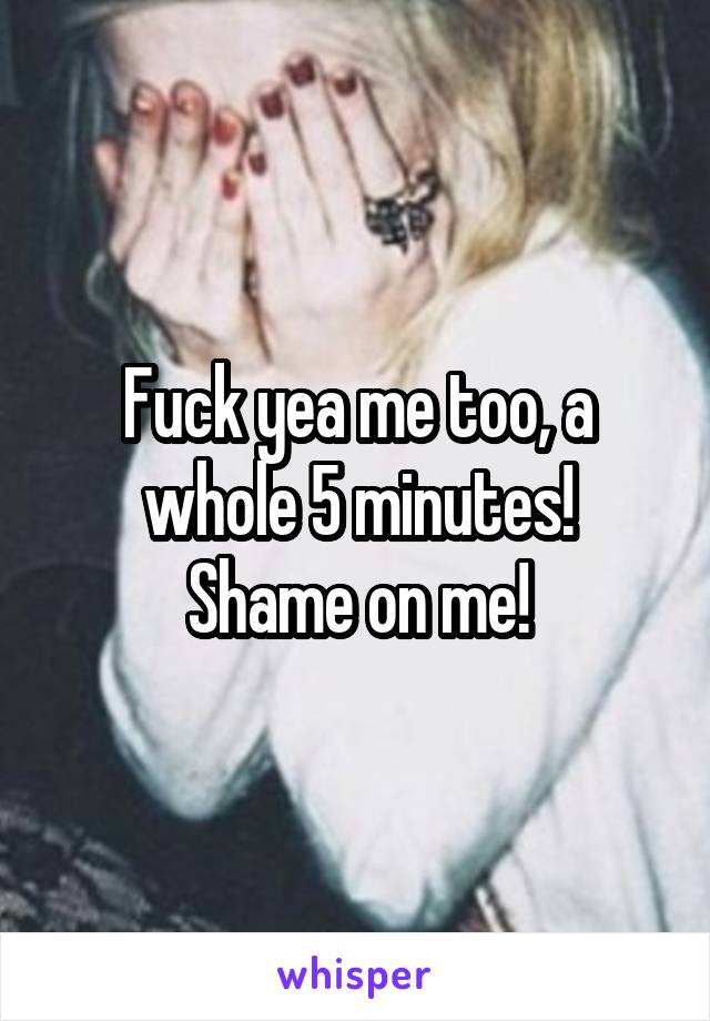 Fuck yea me too, a whole 5 minutes!
Shame on me!