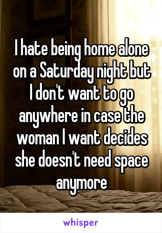 I hate being home alone on a Saturday night but I don't want to go anywhere in case the woman I want decides she doesn't need space anymore