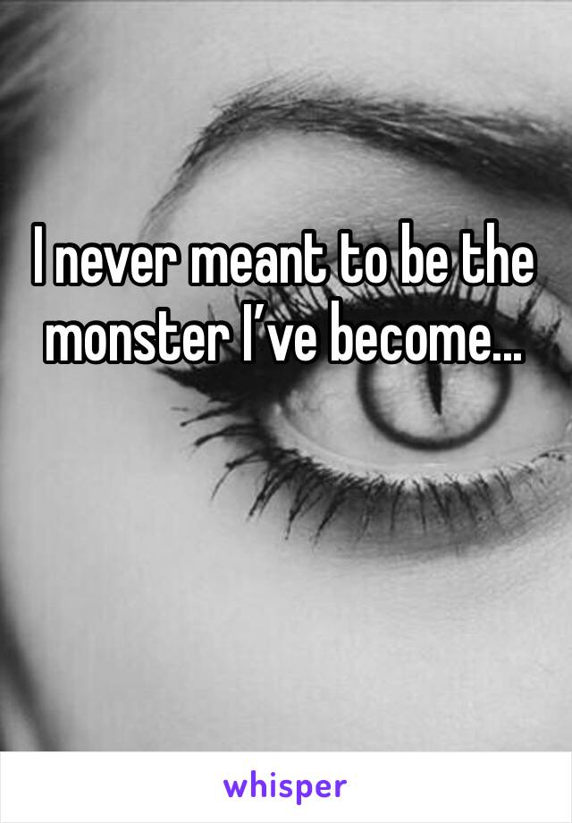 I never meant to be the monster I’ve become...