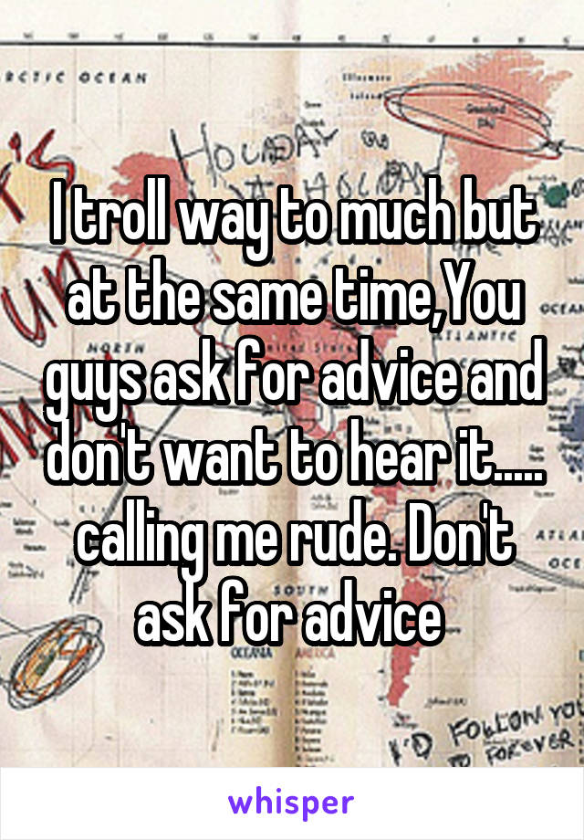 I troll way to much but at the same time,You guys ask for advice and don't want to hear it..... calling me rude. Don't ask for advice 